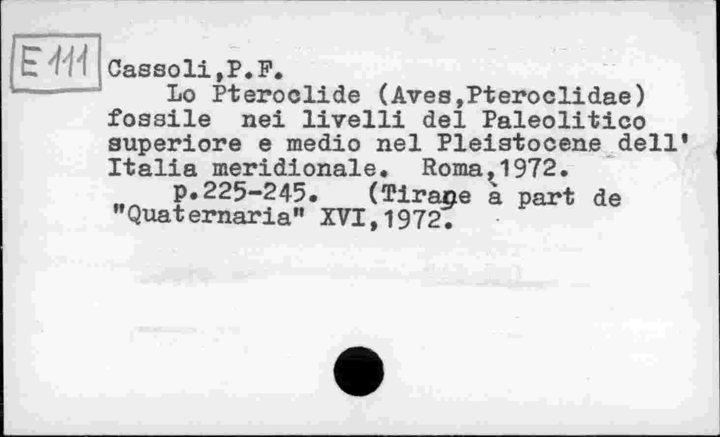 ﻿lË+Й
Cassoli,P.P.
Lo Pteroolide (Aves,Pteroclidae) fossile nei livelli del Paleolitico superiore e medio nel Pleistocene dell’ Italia méridionale. Roma,1972.
.. P«225-245. (Tirane à part de "Quaternaria" XVI,1972.